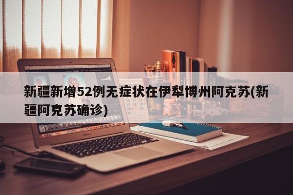 新疆新增52例无症状在伊犁博州阿克苏(新疆阿克苏确诊)