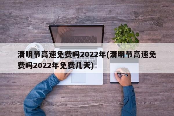 清明节高速免费吗2022年(清明节高速免费吗2022年免费几天)