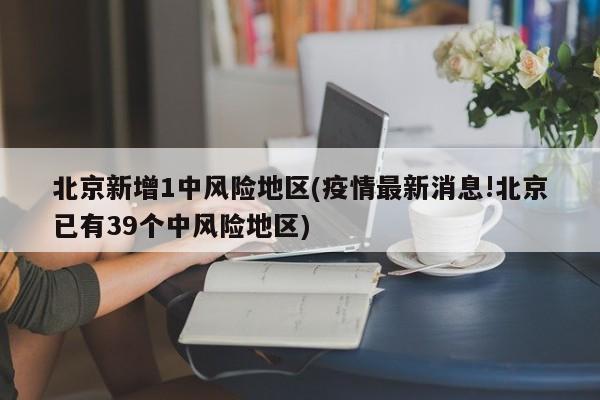 北京新增1中风险地区(疫情最新消息!北京已有39个中风险地区)