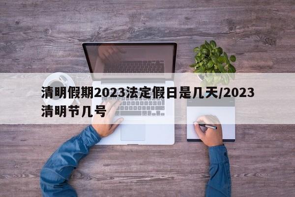 清明假期2023法定假日是几天/2023清明节几号