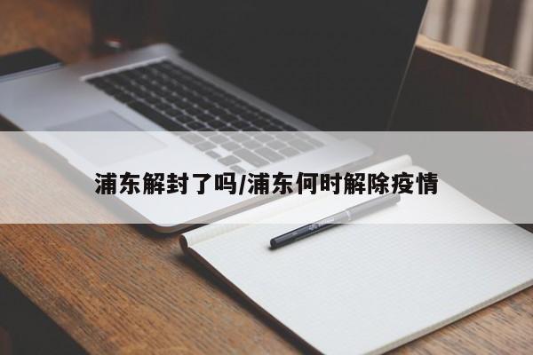 浦东解封了吗/浦东何时解除疫情