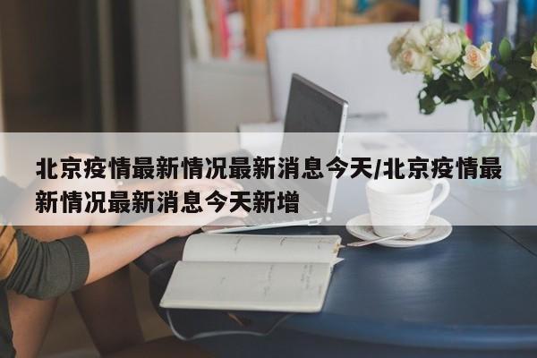 北京疫情最新情况最新消息今天/北京疫情最新情况最新消息今天新增