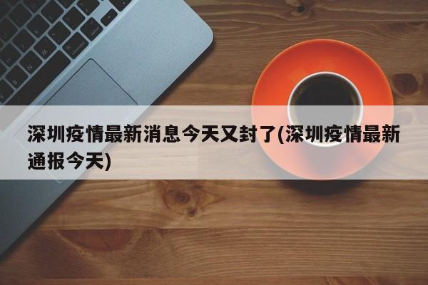 深圳疫情最新消息今天又封了(深圳疫情最新通报今天)