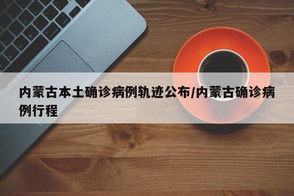 内蒙古本土确诊病例轨迹公布/内蒙古确诊病例行程