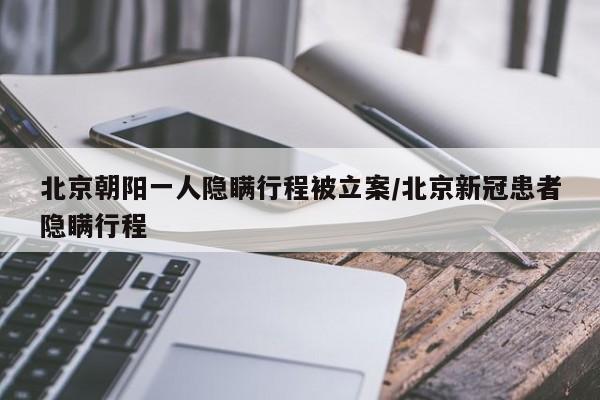 北京朝阳一人隐瞒行程被立案/北京新冠患者隐瞒行程