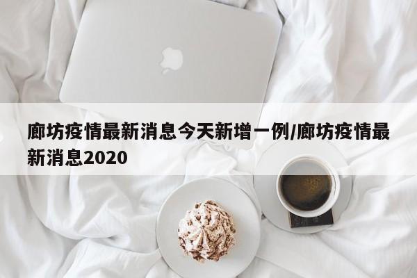 廊坊疫情最新消息今天新增一例/廊坊疫情最新消息2020