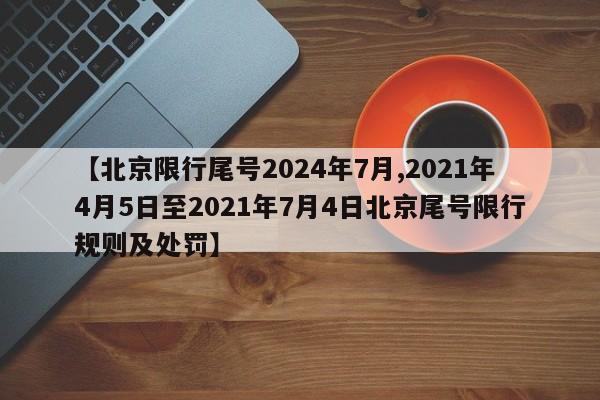 【北京限行尾号2024年7月,2021年4月5日至2021年7月4日北京尾号限行规则及处罚】