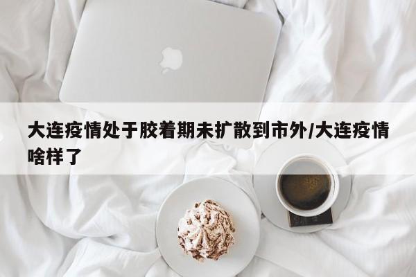 大连疫情处于胶着期未扩散到市外/大连疫情啥样了