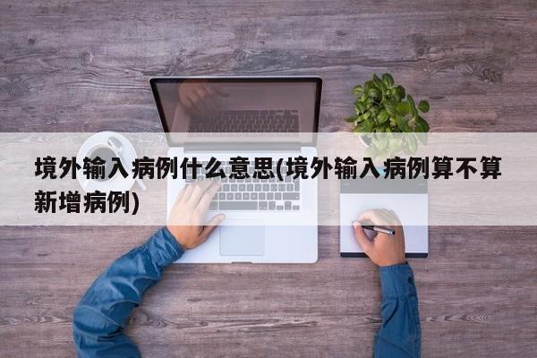 境外输入病例什么意思(境外输入病例算不算新增病例)