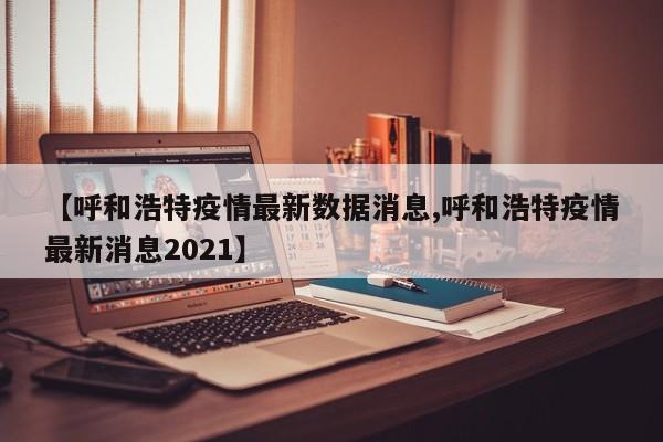 【呼和浩特疫情最新数据消息,呼和浩特疫情最新消息2021】