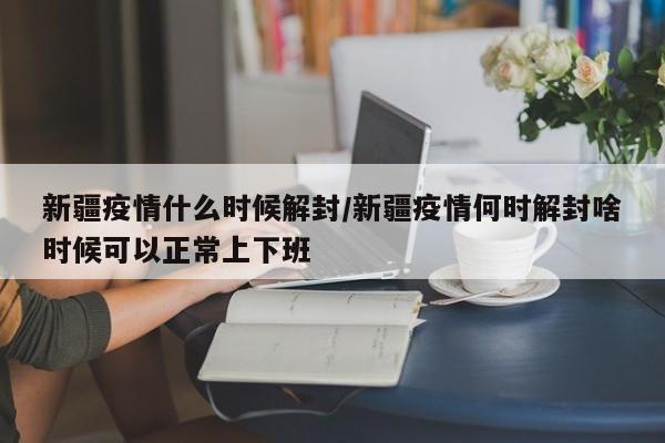 新疆疫情什么时候解封/新疆疫情何时解封啥时候可以正常上下班