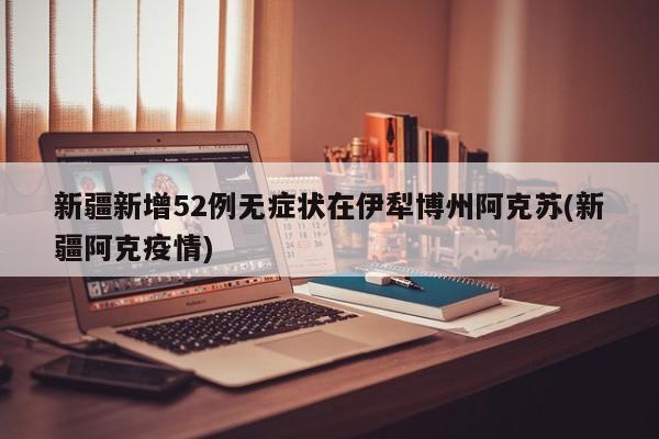 新疆新增52例无症状在伊犁博州阿克苏(新疆阿克疫情)