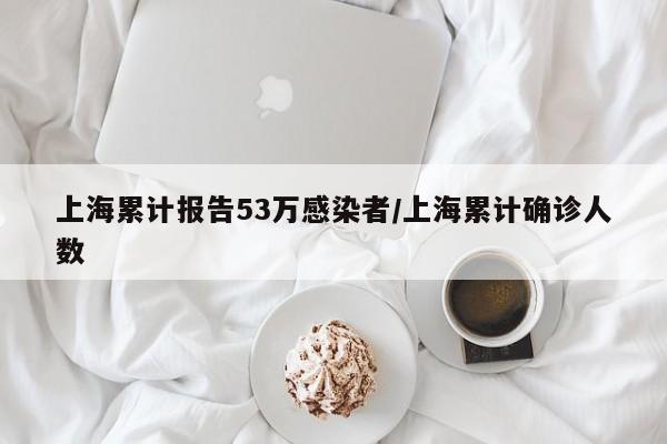 上海累计报告53万感染者/上海累计确诊人数