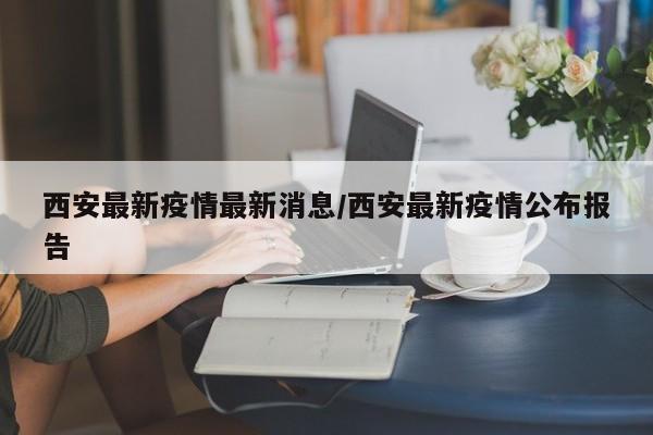 西安最新疫情最新消息/西安最新疫情公布报告