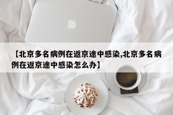 【北京多名病例在返京途中感染,北京多名病例在返京途中感染怎么办】