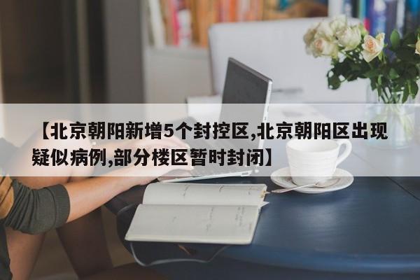 【北京朝阳新增5个封控区,北京朝阳区出现疑似病例,部分楼区暂时封闭】