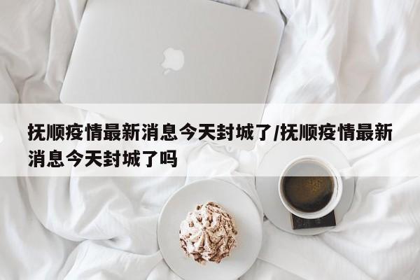 抚顺疫情最新消息今天封城了/抚顺疫情最新消息今天封城了吗