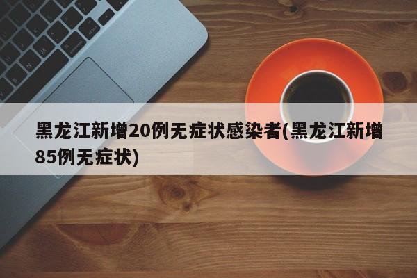 黑龙江新增20例无症状感染者(黑龙江新增85例无症状)