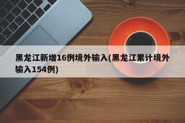 黑龙江新增16例境外输入(黑龙江累计境外输入154例)