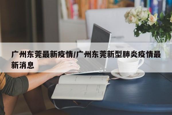 广州东莞最新疫情/广州东莞新型肺炎疫情最新消息