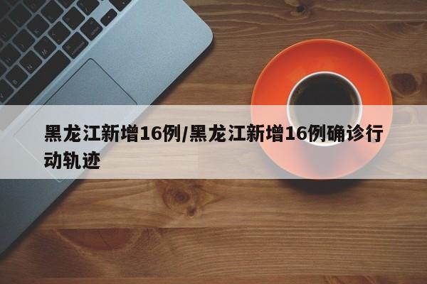 黑龙江新增16例/黑龙江新增16例确诊行动轨迹