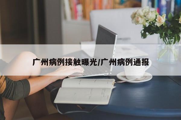 广州病例接触曝光/广州病例通报