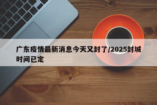 广东疫情最新消息今天又封了/2025封城时间已定