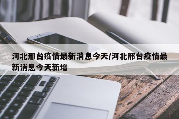 河北邢台疫情最新消息今天/河北邢台疫情最新消息今天新增