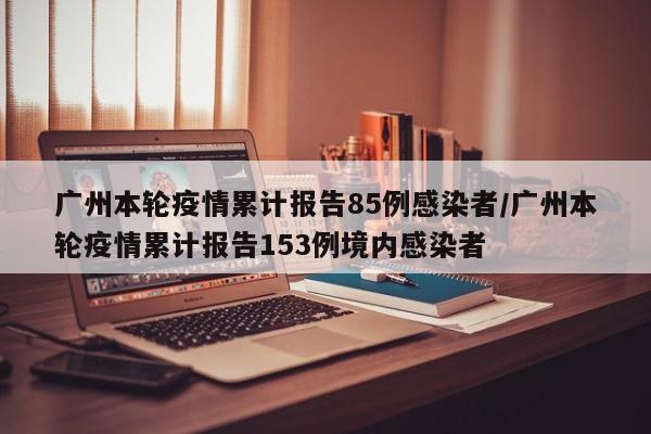 广州本轮疫情累计报告85例感染者/广州本轮疫情累计报告153例境内感染者