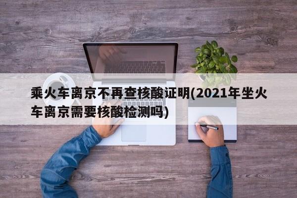 乘火车离京不再查核酸证明(2021年坐火车离京需要核酸检测吗)