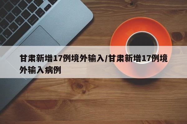 甘肃新增17例境外输入/甘肃新增17例境外输入病例