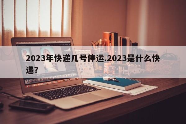 2023年快递几号停运.2023是什么快递？