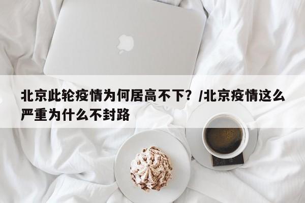 北京此轮疫情为何居高不下？/北京疫情这么严重为什么不封路