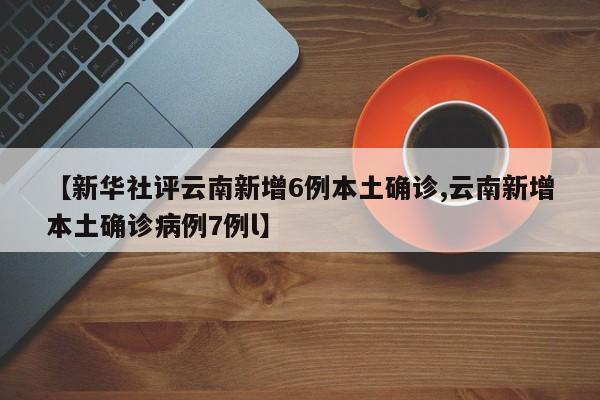 【新华社评云南新增6例本土确诊,云南新增本土确诊病例7例l】