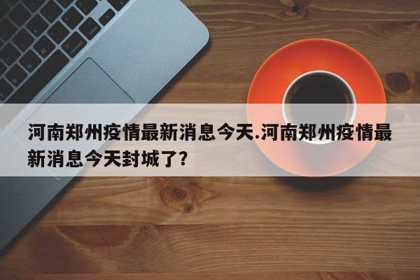 河南郑州疫情最新消息今天.河南郑州疫情最新消息今天封城了？