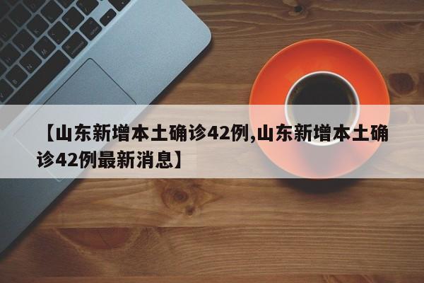 【山东新增本土确诊42例,山东新增本土确诊42例最新消息】