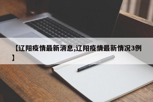 【辽阳疫情最新消息,辽阳疫情最新情况3例】