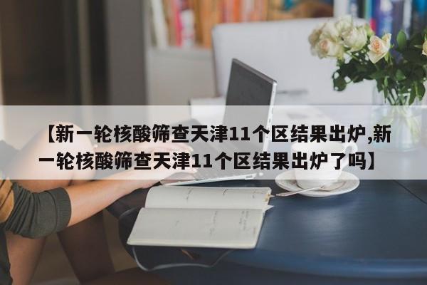 【新一轮核酸筛查天津11个区结果出炉,新一轮核酸筛查天津11个区结果出炉了吗】