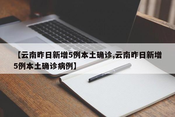 【云南昨日新增5例本土确诊,云南昨日新增5例本土确诊病例】