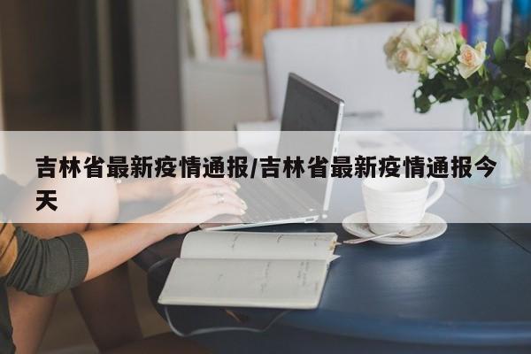 吉林省最新疫情通报/吉林省最新疫情通报今天