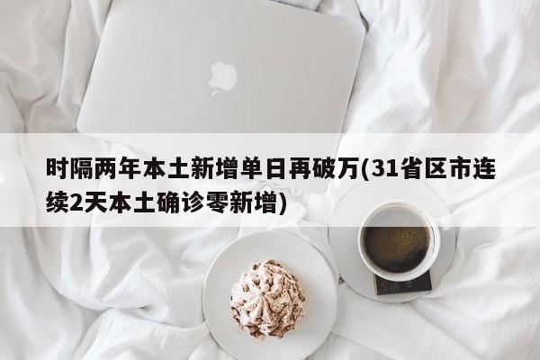 时隔两年本土新增单日再破万(31省区市连续2天本土确诊零新增)