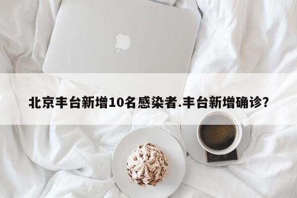 北京丰台新增10名感染者.丰台新增确诊？