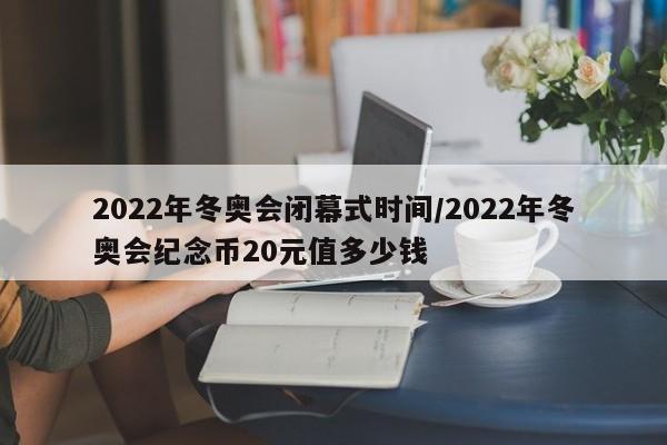 2022年冬奥会闭幕式时间/2022年冬奥会纪念币20元值多少钱