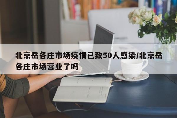 北京岳各庄市场疫情已致50人感染/北京岳各庄市场营业了吗