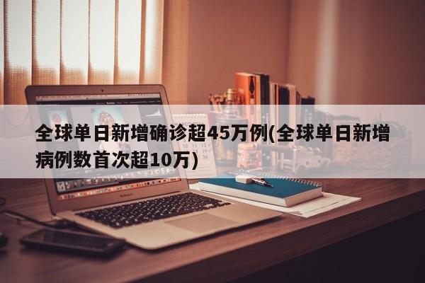 全球单日新增确诊超45万例(全球单日新增病例数首次超10万)