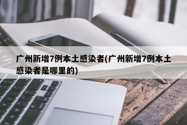 广州新增7例本土感染者(广州新增7例本土感染者是哪里的)