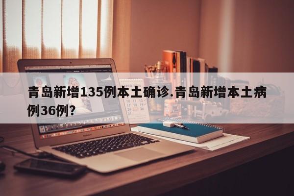 青岛新增135例本土确诊.青岛新增本土病例36例？