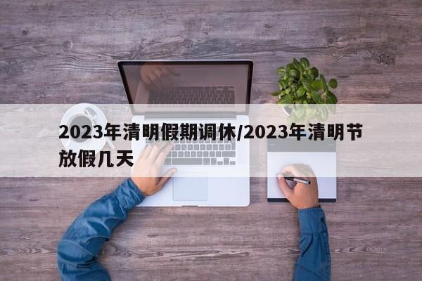 2023年清明假期调休/2023年清明节放假几天