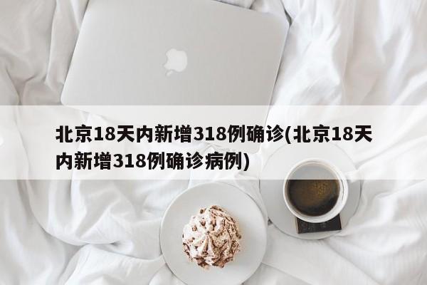 北京18天内新增318例确诊(北京18天内新增318例确诊病例)