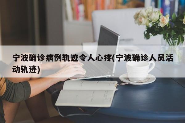 宁波确诊病例轨迹令人心疼(宁波确诊人员活动轨迹)